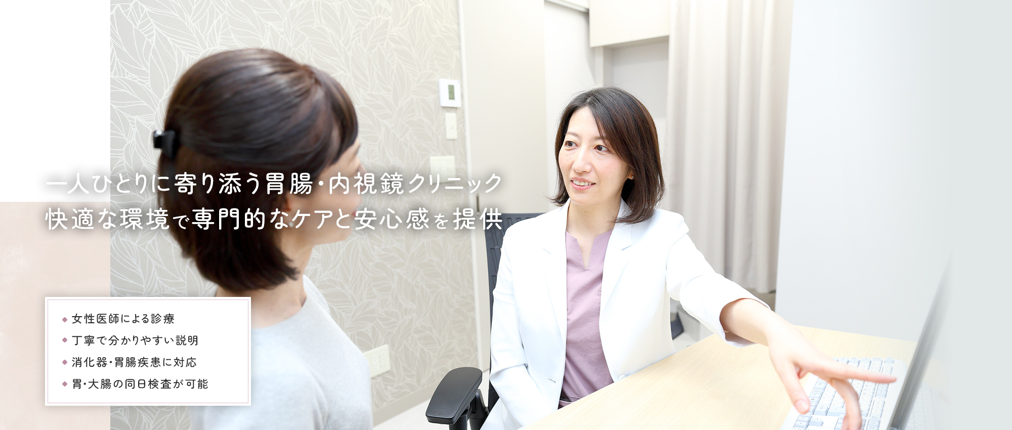 一人ひとりに寄り添う胃腸・内視鏡クリニック 快適な環境で専門的なケアと安心感を提供 女性医師による診療 丁寧で分かりやすい説明 消化器・胃腸疾患に対応 胃・大腸の同日検査が可能