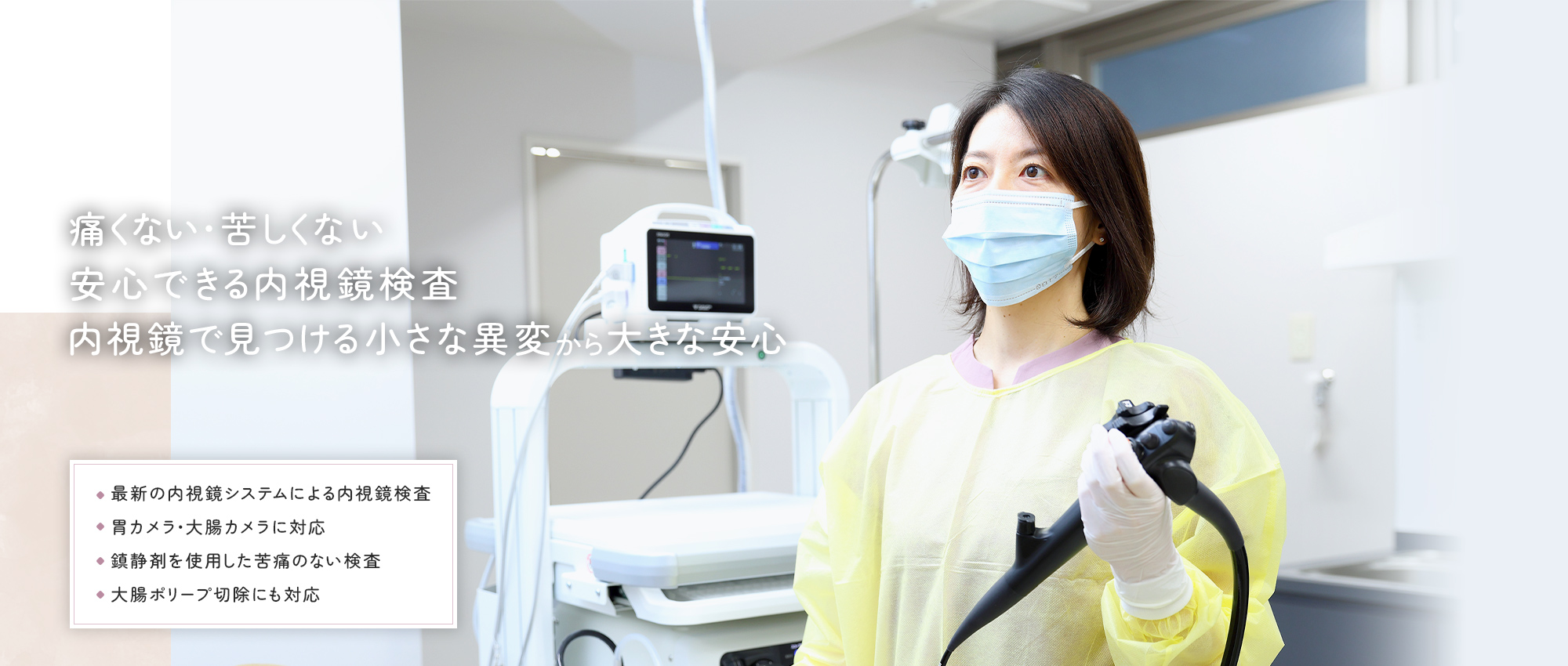 痛くない・苦しくない安心できる内視鏡検査 内視鏡で見つける小さな異変から大きな安心 最新の内視鏡システムによる内視鏡検査 胃カメラ・大腸カメラに対応 鎮静剤を使用した苦痛のない検査 大腸ポリープ切除にも対応